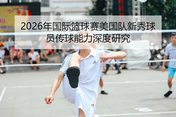2026年国际篮球赛美国队新秀球员传球能力深度研究